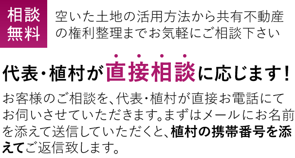 相談無料 空いた土地の活用方法から共有不動産の権利整理までお気軽にご相談下さい 代表・植村が直接相談に応じます！ お客様のご相談を、代表・植村が直接お電話にてお伺いさせていただきます。まずはメールにお名前を添えて送信していただくと、植村の携帯番号を添えてご返信致します。